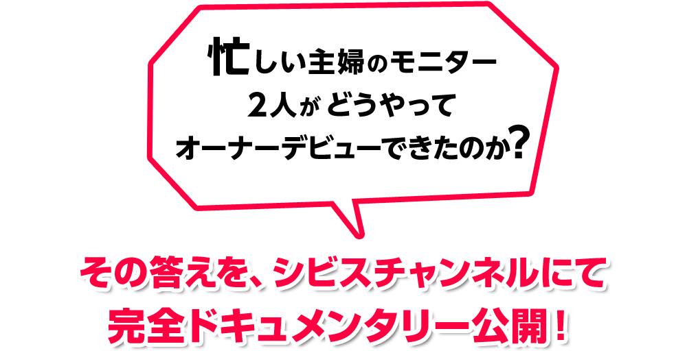 忙しい主婦のモニター二人がどうやってオーナーデビューできたのかその答えを、シビスチャンネルにて完全ドキュメンタリー公開！